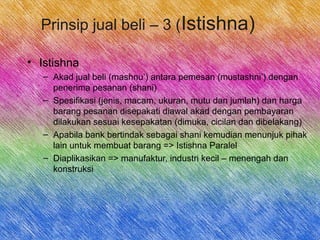 Prinsip jual beli – 3 (Istishna)
• Istishna
– Akad jual beli (mashnu’) antara pemesan (mustashni’) dengan
penerima pesanan (shani)
– Spesifikasi (jenis, macam, ukuran, mutu dan jumlah) dan harga
barang pesanan disepakati diawal akad dengan pembayaran
dilakukan sesuai kesepakatan (dimuka, cicilan dan dibelakang)
– Apabila bank bertindak sebagai shani kemudian menunjuk pihak
lain untuk membuat barang => Istishna Paralel
– Diaplikasikan => manufaktur, industri kecil – menengah dan
konstruksi
 