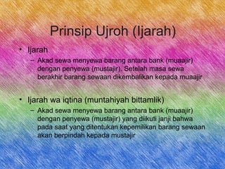 Prinsip Ujroh (Ijarah)
• Ijarah
– Akad sewa menyewa barang antara bank (muaajir)
dengan penyewa (mustajir). Setelah masa sewa
berakhir barang sewaan dikembalikan kepada muaajir
• Ijarah wa iqtina (muntahiyah bittamlik)
– Akad sewa menyewa barang antara bank (muaajir)
dengan penyewa (mustajir) yang diikuti janji bahwa
pada saat yang ditentukan kepemilikan barang sewaan
akan berpindah kepada mustajir
 