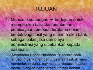 TUJUAN
1. Mencari keuntungan  bertujuan untuk
memperoleh hasil dari pemberian
pembiayaan tersebut, terutama dalam
bentuk bagi hasil yang diterima oleh bank
sebagai balas jasa dan biaya
administrasi yang dibebankan kepada
nasabah.
2. Membantu Usaha Nasabah  secara tidak
langsung bank membantu usaha nasabah yang
memerlukan dana, baik dana investasi maupun
modal. Dengan dana tersebut pihak debitur
 