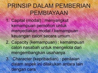 PRINSIP DALAM PEMBERIAN
PEMBIAYAAN
1. Capital (modal) : menyangkut
kemampuan pemohon untuk
menyediakan modal / kemampuan
keuangan calon secara umum.
2. Capacity (kemampuan) : kemampuan
calon nasabah untuk mengelola dan
mengembangkan usahanya.
3. Character (kepribadian) : penilaian
dalam aspek ini dilakukan antara lain
dengan cara
 