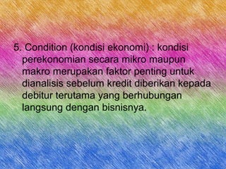 5. Condition (kondisi ekonomi) : kondisi
perekonomian secara mikro maupun
makro merupakan faktor penting untuk
dianalisis sebelum kredit diberikan kepada
debitur terutama yang berhubungan
langsung dengan bisnisnya.
 