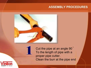 1 Cut the pipe at an angle 90  To the length of pipe with a proper pipe cutter. Clean the burr at the pipe end ASSEMBLY PROCEDURES 
