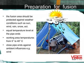 the fusion area should be protected against weather conditions such as sun, wind, rain, snow, ect. equal temperature level at the pipe ends working area temperatures from 5° to 40° C close pipe ends against ambient influences e.g. wind Preparation  for  fusion 