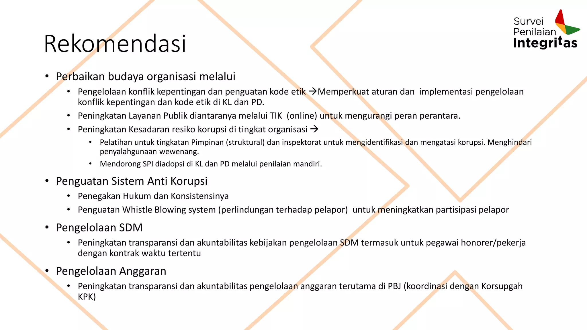 Rekomendasi
• Perbaikan budaya organisasi melalui
• Pengelolaan konflik kepentingan dan penguatan kode etik Memperkuat aturan dan implementasi pengelolaan
konflik kepentingan dan kode etik di KL dan PD.
• Peningkatan Layanan Publik diantaranya melalui TIK (online) untuk mengurangi peran perantara.
• Peningkatan Kesadaran resiko korupsi di tingkat organisasi 
• Pelatihan untuk tingkatan Pimpinan (struktural) dan inspektorat untuk mengidentifikasi dan mengatasi korupsi. Menghindari
penyalahgunaan wewenang.
• Mendorong SPI diadopsi di KL dan PD melalui penilaian mandiri.
• Penguatan Sistem Anti Korupsi
• Penegakan Hukum dan Konsistensinya
• Penguatan Whistle Blowing system (perlindungan terhadap pelapor) untuk meningkatkan partisipasi pelapor
• Pengelolaan SDM
• Peningkatan transparansi dan akuntabilitas kebijakan pengelolaan SDM termasuk untuk pegawai honorer/pekerja
dengan kontrak waktu tertentu
• Pengelolaan Anggaran
• Peningkatan transparansi dan akuntabilitas pengelolaan anggaran terutama di PBJ (koordinasi dengan Korsupgah
KPK)
 
