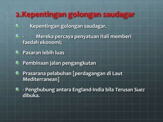 2.Kepentingan golongan saudagar
    Kepentingan golongan saudagar.
 -    Mereka percaya penyatuan Itali memberi
 faedah ekonomi;
 Pasaran lebih luas
 Pembinaan jalan pengangkutan
 Prasarana pelabuhan [perdagangan di Laut
 Mediterranean]
 - Penghubung antara England-India bila Terusan Suez
 dibuka.
 