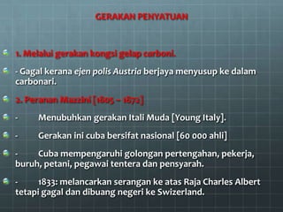 GERAKAN PENYATUAN


1. Melalui gerakan kongsi gelap carboni.
- Gagal kerana ejen polis Austria berjaya menyusup ke dalam
carbonari.
2. Peranan Mazzini [1805 – 1872]
-    Menubuhkan gerakan Itali Muda [Young Italy].
-    Gerakan ini cuba bersifat nasional [60 000 ahli]
-    Cuba mempengaruhi golongan pertengahan, pekerja,
buruh, petani, pegawai tentera dan pensyarah.
-     1833: melancarkan serangan ke atas Raja Charles Albert
tetapi gagal dan dibuang negeri ke Swizerland.
 