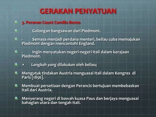 GERAKAN PENYATUAN
3. Peranan Count Camillo Benso
-    Golongan bangsawan dari Piedmont.
-    Semasa menjadi perdana menteri, beliau cuba memajukan
Piedmont dengan mencontohi England.
-    Ingin menyatukan negeri-negeri Itali dalam kerajaan
Piedmont.
•   Langkah yang dilakukan oleh beliau;
Mengutuk tindakan Austria menguasai Itali dalam Kongres di
Paris [1856].
Membuat persetiaan dengan Perancis bertujuan membebaskan
Itali dari Austria.
Menyerang negeri di bawah kuasa Paus dan berjaya menguasai
bahagian utara dan tengah Itali.
 