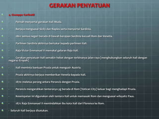 GERAKAN PENYATUAN
4. Giuseppe Garibaldi

-     Pernah menyertai gerakan Itali Muda.

-     Berjaya menguasai Sicily dan Naples serta menyertai Sardinia.

-     1861: semua negeri berada di bawah kerajaan Sardinia kecuali Rom dan Venetia.

-     Parlimen Sardinia akhirnya bertukar kepada parlimen Itali.

-     Raja Victor Emmanuel II memakai gelaran Raja Itali.

-    Gerakan penyatuan Itali semakin hebat dengan terbinanya jalan raya [menghubungkan seluruh Itali dengan
negara2 Eropah]

-     Itali meminta bantuan Prusia untuk mengusir Austria.

-     Prusia akhirnya berjaya memberikan Venetia kepada Itali.

-     1870: meletus perang antara Perancis dengan Prusia.

-     Perancis mengarahkan tenteranya yg berada di Rom [Vatican City] keluar bagi menghadapi Prusia.

-     Kesempatan ini digunakan oleh tentera Itali untuk memasuki Rom dan menguasai wilayah2 Paus.

-     1871: Raja Emmanuel II memindahkan Ibu kota Itali dari Florence ke Rom.

- Seluruh Itali berjaya disatukan.
 