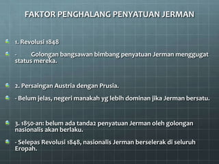 FAKTOR PENGHALANG PENYATUAN JERMAN


1. Revolusi 1848
-     Golongan bangsawan bimbang penyatuan Jerman menggugat
status mereka.


2. Persaingan Austria dengan Prusia.
- Belum jelas, negeri manakah yg lebih dominan jika Jerman bersatu.


3. 1850-an: belum ada tanda2 penyatuan Jerman oleh golongan
nasionalis akan berlaku.
- Selepas Revolusi 1848, nasionalis Jerman berselerak di seluruh
Eropah.
 