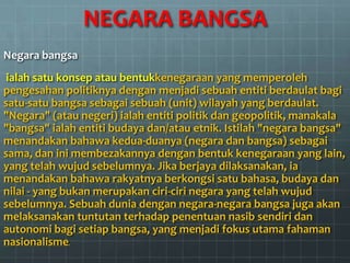 NEGARA BANGSA
Negara bangsa
 ialah satu konsep atau bentukkenegaraan yang memperoleh
pengesahan politiknya dengan menjadi sebuah entiti berdaulat bagi
satu-satu bangsa sebagai sebuah (unit) wilayah yang berdaulat.
"Negara" (atau negeri) ialah entiti politik dan geopolitik, manakala
"bangsa" ialah entiti budaya dan/atau etnik. Istilah "negara bangsa"
menandakan bahawa kedua-duanya (negara dan bangsa) sebagai
sama, dan ini membezakannya dengan bentuk kenegaraan yang lain,
yang telah wujud sebelumnya. Jika berjaya dilaksanakan, ia
menandakan bahawa rakyatnya berkongsi satu bahasa, budaya dan
nilai - yang bukan merupakan ciri-ciri negara yang telah wujud
sebelumnya. Sebuah dunia dengan negara-negara bangsa juga akan
melaksanakan tuntutan terhadap penentuan nasib sendiri dan
autonomi bagi setiap bangsa, yang menjadi fokus utama fahaman
nasionalisme.
 