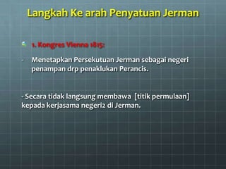 Langkah Ke arah Penyatuan Jerman

    1. Kongres Vienna 1815:

-   Menetapkan Persekutuan Jerman sebagai negeri
    penampan drp penaklukan Perancis.


- Secara tidak langsung membawa [titik permulaan]
kepada kerjasama negeri2 di Jerman.
 