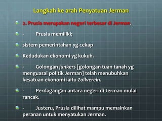Langkah ke arah Penyatuan Jerman
2. Prusia merupakan negeri terbesar di Jerman.

-    Prusia memiliki;

sistem pemerintahan yg cekap

Kedudukan ekonomi yg kukuh.

-    Golongan junkers [golongan tuan tanah yg
menguasai politik Jerman] telah menubuhkan
kesatuan ekonomi iaitu Zollverein.

-    Perdagangan antara negeri di Jerman mulai
rancak.

-    Justeru, Prusia dilihat mampu memainkan
peranan untuk menyatukan Jerman.
 
