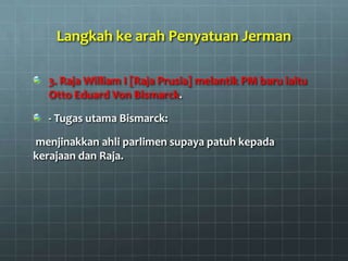 Langkah ke arah Penyatuan Jerman

  3. Raja William I [Raja Prusia] melantik PM baru iaitu
  Otto Eduard Von Bismarck.

  - Tugas utama Bismarck:

menjinakkan ahli parlimen supaya patuh kepada
kerajaan dan Raja.
 