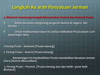 Langkah Ke arah Penyatuan Jerman
4. Bismarck merancang mengukuhkan pasukan tentera dan ekonomi Prusia.

   -    Beliau berusaha mengurang pengaruh Austria di negeri2 lain
   Jerman.

   -    Untuk melaksanakan dasar ini, beliau melibatkan Prusia dalam 3 siri
   peperangan iaitu;



1.Perang Prusia – Denmark [Prusia menang]

2. Perang Prusia – Austria [Prusia menang]

  -     Kemenangan ini membolehkan Prusia menubuhkan Kesatuan Jerman
Utara [Austria dikecualikan]

3. Perang Prusia – Perancis [Prusia menang atas tipu helah / putar belit
Bismarck]
 