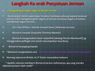Langkah Ke arah Penyatuan Jerman
   5. Penggabungan Neger-negeri di Selatan Jerman

   - Kemenangan dalam peperangan tersebut membuka peluang kepada Kesatuan
   Jerman Utara menggabungkan negeri2 di Jerman termasuk negeri2 di Selatan
   membentuk negara Jerman.

   -     1871: Raja William I dilantik menjadi Kaisar [Maharaja Jerman].

   -     Bismarck menjadi Chancellor [Perdana Menteri]

   -   Bismarck mengamalkan dasar realpolitik [idealogi Niccolo Machiavelli] yg
   menggunakan pelbagai cara untuk menumpaskan musuhnya.

   - Bismarck berpegang kepada

   “Matlamat menghalalkan cara” iaitu dasar baik kalau boleh, dasar jahat kalau perlu

   Seorang sejarawan British, A.J.P Taylor menyatakan bahawa

   “ Apabila manusia membenci Bismarck kerana realismenya, apa yang mereka
sebenarnya benci ialah realiti”.
 