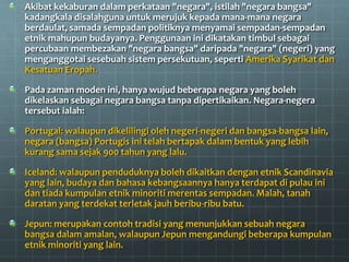 Akibat kekaburan dalam perkataan "negara", istilah "negara bangsa"
kadangkala disalahguna untuk merujuk kepada mana-mana negara
berdaulat, samada sempadan politiknya menyamai sempadan-sempadan
etnik mahupun budayanya. Penggunaan ini dikatakan timbul sebagai
percubaan membezakan "negara bangsa" daripada "negara" (negeri) yang
menganggotai sesebuah sistem persekutuan, seperti Amerika Syarikat dan
Kesatuan Eropah.

Pada zaman moden ini, hanya wujud beberapa negara yang boleh
dikelaskan sebagai negara bangsa tanpa dipertikaikan. Negara-negera
tersebut ialah:

Portugal: walaupun dikelilingi oleh negeri-negeri dan bangsa-bangsa lain,
negara (bangsa) Portugis ini telah bertapak dalam bentuk yang lebih
kurang sama sejak 900 tahun yang lalu.

Iceland: walaupun penduduknya boleh dikaitkan dengan etnik Scandinavia
yang lain, budaya dan bahasa kebangsaannya hanya terdapat di pulau ini
dan tiada kumpulan etnik minoriti merentas sempadan. Malah, tanah
daratan yang terdekat terletak jauh beribu-ribu batu.

Jepun: merupakan contoh tradisi yang menunjukkan sebuah negara
bangsa dalam amalan, walaupun Jepun mengandungi beberapa kumpulan
etnik minoriti yang lain.
 