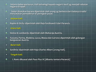 Selama beberapa kurun, Itali terbahagi kepada negeri2 kecil yg menjadi rebutan
    negara2 Eropah.

     Sukar disatukan kerana diperintah oleh orang yg berbeza dan tiadanya tradisi
    menyatukan pentadbiran di peringkat pusat.

•   Selatan Itali;

    Naples & Sicily: diperintah oleh Raja Ferdinand II dari Perancis.

•   Utara Itali;

    Venice & Lombardy: diperintah oleh Maharaja Austria.

    Tuscany, Parma, Madena, Lucca, Massa dan Carrara: diperintah oleh golongan
    bangsawan Austria.

•   Barat Itali;

    Sardinia: diperintah oleh Raja Charles Albert [orang Itali].

•   Tengah Itali;

      i. Rom: dikuasai oleh Paus Pius IX [dibantu tentera Perancis]
 