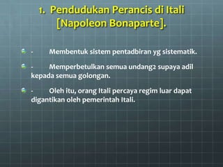1. Pendudukan Perancis di Itali
        [Napoleon Bonaparte].

-     Membentuk sistem pentadbiran yg sistematik.

-    Memperbetulkan semua undang2 supaya adil
kepada semua golongan.

-    Oleh itu, orang Itali percaya regim luar dapat
digantikan oleh pemerintah Itali.
 