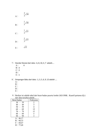 A
30
3
2
B
30
3
1
C
15
3
1
D
15
3
2
E 15
7 Standar Deviasi dari data : 6, 8, 10, 4, 7 adalah....
A 4
B 3
C 2
D
E 1
8 Simpangan Baku dari data : 1, 3, 5, 6, 9, 12 adalah ....
A
B
C
D
E
9 Berikut ini adalah tabel dari berat badan peserta lomba LKS SMK . Kuartil pertama (Q1)
dari data tersebut adalah....
Berat badan Frekwensi
30 – 39
40 – 49
50 – 59
60 – 69
70 – 79
80 – 89
90 – 99
2
3
4
12
11
5
3
A 46,17
B 60,33
C 68,67
D 77,68
 
