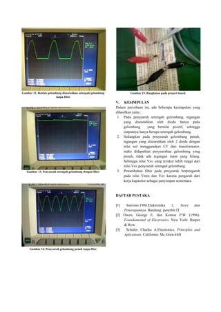 Gambar 12. Bentuk gelombang disearahkan setengah gelombang
tanpa filter
Gambar 13. Penyearah setengah gelombang dengan filter
Gambar 14. Penyearah gelombang penuh tanpa fiter
Gambar 15. Rangkaian pada project board
V. KESIMPULAN
Dalam percobaan ini, ada beberapa kesimpulan yang
dihasilkan yaitu :
1. Pada penyearah setengah gelombang, tegangan
yang disearahkan oleh dioda hanya pada
gelombang yang bernilai positif, sehingga
outputnya hanya berupa setengah gelombang.
2. Sedangkan pada penyearah gelombang penuh,
tegangan yang disearahkan oleh 2 dioda dengan
nilai nol menggunakan CT dari transformator,
maka didapatkan penyearahan gelombang yang
penuh, tidak ada tegangan input yang hilang.
Sehingga nilai Vav yang terukur lebih tinggi dari
nilai Vav penyearah setengah gelombang.
3. Penambahan filter pada penyearah berpengaruh
pada nilai Vmin dan Vav karena pengaruh dari
kerja kapasitor sebagai penyimpan sementara.
DAFTAR PUSTAKA
[1] Sutrisno.1986.Elektronika 1, Teori dan
Penerapannya. Bandung: penerbit IT
[2] Owen, George E. dan Keaton P.W (1996).
Foundamental of Electronics. New York: Harper
& Row.
[3] Schuler, Charles A.Electronics, Principles and
Aplications. California: Mc.Graw-Hill
 