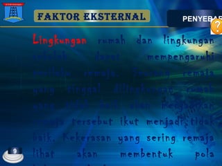 FAKTOR EKSTERNAL
Lingkungan rumah dan lingkungan
sekolah dapat mempengaruhi
perilaku remaja. Seorang remaja
yang tinggal dilingkungan rumah
yang tidak baik akan menjadikan
remaja tersebut ikut menjadi tidak
baik. Kekerasan yang sering remaja
lihat akan membentuk pola
PENYEBAB
9
 