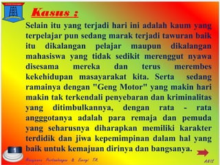 Kasus ;
Selain itu yang terjadi hari ini adalah kaum yang
terpelajar pun sedang marak terjadi tawuran baik
itu dikalangan pelajar maupun dikalangan
mahasiswa yang tidak sedikit merenggut nyawa
disesama mereka dan terus merembes
kekehidupan masayarakat kita. Serta sedang
ramainya dengan "Geng Motor" yang makin hari
makin tak terkendali penyebaran dan kriminalitas
yang ditimbulkannya, dengan rata - rata
angggotanya adalah para remaja dan pemuda
yang seharusnya diharapkan memiliki karakter
terdidik dan jiwa kepemimpinan dalam hal yang
baik untuk kemajuan dirinya dan bangsanya.1
Manajemen Pertambangan & Energi TA. ANIS
 