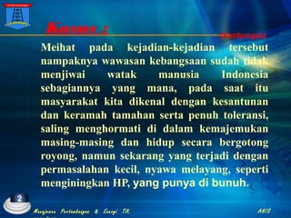 Meihat pada kejadian-kejadian tersebut
nampaknya wawasan kebangsaan sudah tidak
menjiwai watak manusia Indonesia
sebagiannya yang mana, pada saat itu
masyarakat kita dikenal dengan kesantunan
dan keramah tamahan serta penuh toleransi,
saling menghormati di dalam kemajemukan
masing-masing dan hidup secara bergotong
royong, namun sekarang yang terjadi dengan
permasalahan kecil, nyawa melayang, seperti
menginingkan HP, yang punya di bunuh.
Kasus ; (Sambungan)
2
Manajemen Pertambangan & Energi TA. ANIS
 