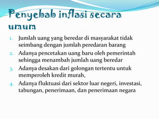 PenyebabinflasisecaraumumJumlahuang yang beredardimasyarakattidakseimbangdenganjumlahperedaranbarangAdanyapencetakanuangbaruolehpemerintahsehinggamenambahjumlahuangberedarAdanyadesakandarigolongantertentuuntukmemperolehkreditmurah,Adanyafluktuasidarisektorluarnegeri, investasi, tabungan, penerimaan, danpenerimaannegara