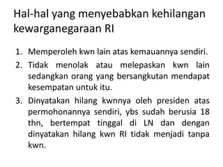 Hal-hal yang menyebabkan kehilangan
kewarganegaraan RI
1. Memperoleh kwn lain atas kemauannya sendiri.
2. Tidak menolak atau melepaskan kwn lain
sedangkan orang yang bersangkutan mendapat
kesempatan untuk itu.
3. Dinyatakan hilang kwnnya oleh presiden atas
permohonannya sendiri, ybs sudah berusia 18
thn, bertempat tinggal di LN dan dengan
dinyatakan hilang kwn RI tidak menjadi tanpa
kwn.
 