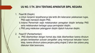 UU NO. 5 TH. 2014 TENTANG APARATUR SIPIL NEGARA
1. Pasal 86 (Disiplin)
a.Untuk menjamin terpeliharanya tata tertib dlm kelancaran pelaksanaan tugas,
PNS wajib mematuhi disiplin PNS;
b.Instansi Pemerintah wajib melaksanakan penegakan disiplin terhadap PNS
serta melaksanakan berbagai upaya peningkatan disiplin;
c.PNS yang melakukan pelanggaran disiplin dijatuhi hukuman disiplin;
2. Pasal 87 (Pemberhentian):
a. PNS diberhentikan dengan hormat atau tidak diberhentikan karena dihukum
penjara berdasarkan putusan pengadilan yang mempunyai kekuatan hukum
tetap, karena dihukum pidana penjara paling singkat 2 tahun dan pidana yang
dilakukan tidak berencana;
 
