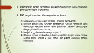 c. Diberhentikan dengan hormat tidak atas permintaan sendiri karena melakukan
pelanggaran disiplin tingkat berat;
d. PNS yang diberhentikan tidak dengan hormat, karena:
1) Melakukan penyelewengan terhadap Pancasila dan UUD 45;
2) Dihukum penjara atau kurungan berdasarkan Putusan Pengadilan yang
mempunyai kekuatan hukum tetap (kejahatan jabatan/ berhubungan
dengan jabatan/Pidana Umum);
3) Menjadi anggota dan/atau pengurus parpol ;
4) Dihukum penjara berdasarkan putusan pengadilan dengan pidana penjara
selama paling singkat 2 (dua) tahun dan pidana dilakukan dengan
berencana.
 
