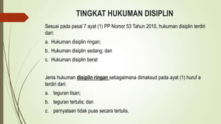 TINGKAT HUKUMAN DISIPLIN
Sesuai pada pasal 7 ayat (1) PP Nomor 53 Tahun 2010, hukuman disiplin terdiri
dari:
a. Hukuman disiplin ringan;
b. Hukuman disiplin sedang; dan
c. Hukuman disiplin berat
Jenis hukuman disiplin ringan sebagaimana dimaksud pada ayat (1) huruf a
terdiri dari:
a. teguran lisan;
b. teguran tertulis; dan
c. pernyataan tidak puas secara tertulis.
 