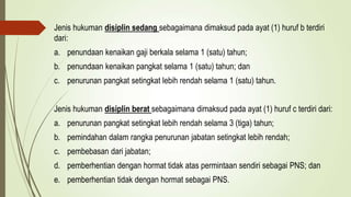 Jenis hukuman disiplin sedang sebagaimana dimaksud pada ayat (1) huruf b terdiri
dari:
a. penundaan kenaikan gaji berkala selama 1 (satu) tahun;
b. penundaan kenaikan pangkat selama 1 (satu) tahun; dan
c. penurunan pangkat setingkat lebih rendah selama 1 (satu) tahun.
Jenis hukuman disiplin berat sebagaimana dimaksud pada ayat (1) huruf c terdiri dari:
a. penurunan pangkat setingkat lebih rendah selama 3 (tiga) tahun;
b. pemindahan dalam rangka penurunan jabatan setingkat lebih rendah;
c. pembebasan dari jabatan;
d. pemberhentian dengan hormat tidak atas permintaan sendiri sebagai PNS; dan
e. pemberhentian tidak dengan hormat sebagai PNS.
 