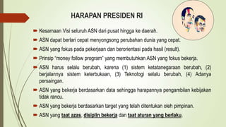 HARAPAN PRESIDEN RI
 Kesamaan Visi seluruh ASN dari pusat hingga ke daerah.
 ASN dapat berlari cepat menyongsong perubahan dunia yang cepat.
 ASN yang fokus pada pekerjaan dan berorientasi pada hasil (result).
 Prinsip “money follow program” yang membutuhkan ASN yang fokus bekerja.
 ASN harus selalu berubah, karena (1) sistem ketatanegaraan berubah, (2)
berjalannya sistem keterbukaan, (3) Teknologi selalu berubah, (4) Adanya
persaingan.
 ASN yang bekerja berdasarkan data sehingga harapannya pengambilan kebijakan
tidak rancu.
 ASN yang bekerja berdasarkan target yang telah ditentukan oleh pimpinan.
 ASN yang taat azas, disiplin bekerja dan taat aturan yang berlaku.
 