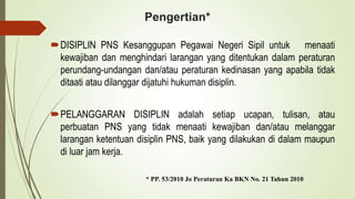 Pengertian*
DISIPLIN PNS Kesanggupan Pegawai Negeri Sipil untuk menaati
kewajiban dan menghindari larangan yang ditentukan dalam peraturan
perundang-undangan dan/atau peraturan kedinasan yang apabila tidak
ditaati atau dilanggar dijatuhi hukuman disiplin.
PELANGGARAN DISIPLIN adalah setiap ucapan, tulisan, atau
perbuatan PNS yang tidak menaati kewajiban dan/atau melanggar
larangan ketentuan disiplin PNS, baik yang dilakukan di dalam maupun
di luar jam kerja.
* PP. 53/2010 Jo Peraturan Ka BKN No. 21 Tahun 2010
 