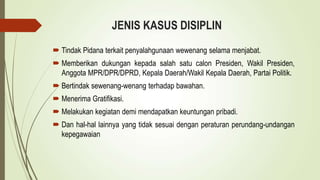 JENIS KASUS DISIPLIN
 Tindak Pidana terkait penyalahgunaan wewenang selama menjabat.
 Memberikan dukungan kepada salah satu calon Presiden, Wakil Presiden,
Anggota MPR/DPR/DPRD, Kepala Daerah/Wakil Kepala Daerah, Partai Politik.
 Bertindak sewenang-wenang terhadap bawahan.
 Menerima Gratifikasi.
 Melakukan kegiatan demi mendapatkan keuntungan pribadi.
 Dan hal-hal lainnya yang tidak sesuai dengan peraturan perundang-undangan
kepegawaian
 