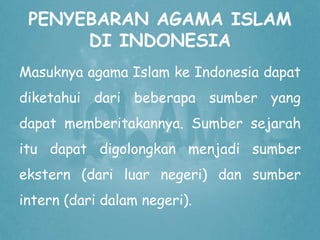 PENYEBARAN AGAMA ISLAM 
DI INDONESIA 
Masuknya agama Islam ke Indonesia dapat 
diketahui dari beberapa sumber yang 
dapat memberitakannya. Sumber sejarah 
itu dapat digolongkan menjadi sumber 
ekstern (dari luar negeri) dan sumber 
intern (dari dalam negeri). 
 