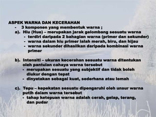 ASPEK WARNA DAN KECERAHAN
  - 3 komponen yang membentuk warna ;
  a). Hiu (Hue) – merupakan jarak gelombang sesuatu warna
...