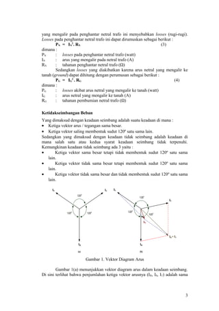 yang mengalir pada penghantar netral trafo ini menyebabkan losses (rugi-rugi).
Losses pada penghantar netral trafo ini dapat dirumuskan sebagai berikut :
PN = IN
2
. RN (3)
dimana :
PN : losses pada penghantar netral trafo (watt)
IN : arus yang mengalir pada netral trafo (A)
RN : tahanan penghantar netral trafo (Ω)
Sedangkan losses yang diakibatkan karena arus netral yang mengalir ke
tanah (ground) dapat dihitung dengan perumusan sebagai berikut :
PG = IG
2
. RG (4)
dimana :
PG : losses akibat arus netral yang mengalir ke tanah (watt)
IG : arus netral yang mengalir ke tanah (A)
RG : tahanan pembumian netral trafo (Ω)
Ketidakseimbangan Beban
Yang dimaksud dengan keadaan seimbang adalah suatu keadaan di mana :
• Ketiga vektor arus / tegangan sama besar.
• Ketiga vektor saling membentuk sudut 120º satu sama lain.
Sedangkan yang dimaksud dengan keadaan tidak seimbang adalah keadaan di
mana salah satu atau kedua syarat keadaan seimbang tidak terpenuhi.
Kemungkinan keadaan tidak seimbang ada 3 yaitu :
• Ketiga vektor sama besar tetapi tidak membentuk sudut 120º satu sama
lain.
• Ketiga vektor tidak sama besar tetapi membentuk sudut 120º satu sama
lain.
• Ketiga vektor tidak sama besar dan tidak membentuk sudut 120º satu sama
lain.
`
120o
120o
120o 120o
135o
105o
`
IR
IN
IS
IT
IR + IT
IS
IR
IT
(a) (b)
Gambar 1. Vektor Diagram Arus
Gambar 1(a) menunjukkan vektor diagram arus dalam keadaan seimbang.
Di sini terlihat bahwa penjumlahan ketiga vektor arusnya (IR, IS, IT) adalah sama
3
 