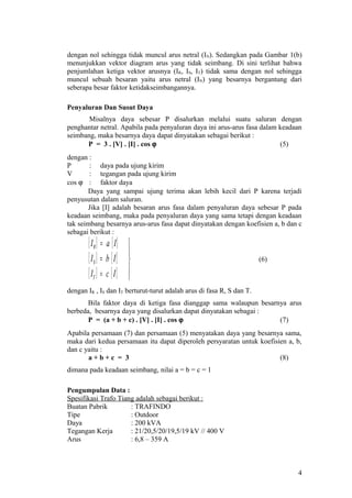 dengan nol sehingga tidak muncul arus netral (IN). Sedangkan pada Gambar 1(b)
menunjukkan vektor diagram arus yang tidak seimbang. Di sini terlihat bahwa
penjumlahan ketiga vektor arusnya (IR, IS, IT) tidak sama dengan nol sehingga
muncul sebuah besaran yaitu arus netral (IN) yang besarnya bergantung dari
seberapa besar faktor ketidakseimbangannya.
Penyaluran Dan Susut Daya
Misalnya daya sebesar P disalurkan melalui suatu saluran dengan
penghantar netral. Apabila pada penyaluran daya ini arus-arus fasa dalam keadaan
seimbang, maka besarnya daya dapat dinyatakan sebagai berikut :
P = 3 . [V] . [I] . cos ϕ (5)
dengan :
P : daya pada ujung kirim
V : tegangan pada ujung kirim
cos ϕ : faktor daya
Daya yang sampai ujung terima akan lebih kecil dari P karena terjadi
penyusutan dalam saluran.
Jika [I] adalah besaran arus fasa dalam penyaluran daya sebesar P pada
keadaan seimbang, maka pada penyaluran daya yang sama tetapi dengan keadaan
tak seimbang besarnya arus-arus fasa dapat dinyatakan dengan koefisien a, b dan c
sebagai berikut :
[ ] [ ]
[ ] [ ]
[ ] [ ] 




=
=
=
IcI
IbI
IaI
T
S
R
(6)
dengan IR , IS dan IT berturut-turut adalah arus di fasa R, S dan T.
Bila faktor daya di ketiga fasa dianggap sama walaupun besarnya arus
berbeda, besarnya daya yang disalurkan dapat dinyatakan sebagai :
P = (a + b + c) . [V] . [I] . cos ϕ (7)
Apabila persamaan (7) dan persamaan (5) menyatakan daya yang besarnya sama,
maka dari kedua persamaan itu dapat diperoleh persyaratan untuk koefisien a, b,
dan c yaitu :
a + b + c = 3 (8)
dimana pada keadaan seimbang, nilai a = b = c = 1
Pengumpulan Data :
Spesifikasi Trafo Tiang adalah sebagai berikut :
Buatan Pabrik : TRAFINDO
Tipe : Outdoor
Daya : 200 kVA
Tegangan Kerja : 21/20,5/20/19,5/19 kV // 400 V
Arus : 6,8 – 359 A
4
 