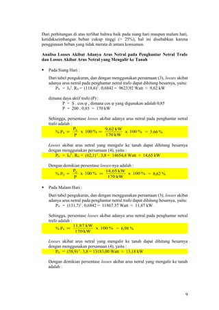 Dari perhitungan di atas terlihat bahwa baik pada siang hari maupun malam hari,
ketidakseimbangan beban cukup tinggi (> 25%), hal ini disebabkan karena
penggunaan beban yang tidak merata di antara konsumen.
Analisa Losses Akibat Adanya Arus Netral pada Penghantar Netral Trafo
dan Losses Akibat Arus Netral yang Mengalir ke Tanah
 Pada Siang Hari :
Dari tabel pengukuran, dan dengan menggunakan persamaan (3), losses akibat
adanya arus netral pada penghantar netral trafo dapat dihitung besarnya, yaitu:
PN = IN
2
. RN = (118,6)2
. 0,6842 = 9623,92 Watt ≈ 9,62 kW
dimana daya aktif trafo (P) :
P = S . cos φ , dimana cos φ yang digunakan adalah 0,85
P = 200 . 0,85 = 170 kW
Sehingga, persentase losses akibat adanya arus netral pada penghantar netral
trafo adalah :
% PN %100x
P
PN
= %100x
kW170
kW9,62
= = 5.66 %
Losses akibat arus netral yang mengalir ke tanah dapat dihitung besarnya
dengan menggunakan persamaan (4), yaitu :
PG = IG
2
. RG = (62,1) 2
. 3,8 = 14654,4 Watt ≈ 14,65 kW
Dengan demikian persentase losses-nya adalah :
% PG %100x
P
PG
= %100x
kW170
kW14,65
= = 8,62 %
 Pada Malam Hari :
Dari tabel pengukuran, dan dengan menggunakan persamaan (3), losses akibat
adanya arus netral pada penghantar netral trafo dapat dihitung besarnya, yaitu:
PN = (131,7)2
. 0,6842 = 11867.37 Watt ≈ 11,87 kW
Sehingga, persentase losses akibat adanya arus netral pada penghantar netral
trafo adalah :
% PN %100x
kW170
kW11.87
= = 6,98 %
Losses akibat arus netral yang mengalir ke tanah dapat dihitung besarnya
dengan menggunakan persamaan (4), yaitu :
PG = (58,9)2
. 3,8 = 13183,00 Watt ≈ 13,18 kW
Dengan demikian persentase losses akibat arus netral yang mengalir ke tanah
adalah :
9
 