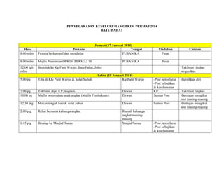 PENYELARASAN KESELURUHAN OPKIM PERMAJ 2014
BATU PAHAT
Jumaat (17 Januari 2014)
Masa Perkara Tempat Tindakan Catatan
8.00 mlm Peserta berkumpul dan mendaftar PUSANIKA Pusat
9.00 mlm Majlis Perasmian OPKIM PERMAJ 10 PUSANIKA Pusat
12.00 tgh
mlm
Bertolak ke Kg Parit Warijo, Batu Pahat, Johor -Taklimat ringkas
pergerakan
Sabtu (18 Januari 2014)
5.00 pg Tiba di KG Parit Warijo & Solat Subuh Kg Parit Warijo -Post penyelaran
-Post kebajikan
& keselamatan
-Bersihkan diri
7.00 pg Taklimat drpd KP program. Dewan KP -Taklimat ringkas
10.00 pg Majlis penyerahan anak angkat (Majlis Pembukaan) Dewan Semua Post -Bertugas mengikut
post masing-masing
12.30 ptg Makan tengah hari & solat zuhur Dewan Semua Post -Bertugas mengikut
post masing-masing
2.00 ptg Rehat bersama keluarga angkat Rumah keluarga
angkat masing-
masing
6.45 ptg Bersiap ke Masjid/ Surau Masjid/Surau -Post penyelaran
-Post kebajikan
& keselamatan
 