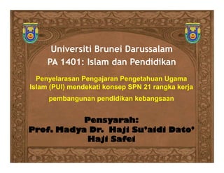 Universiti Brunei Darussalam
     PA 1401: Islam dan Pendidikan
  Penyelarasan Pengajaran Pengetahuan Ugama
Islam (PUI) mendekati konsep SPN 21 rangka kerja
     pembangunan pendidikan kebangsaan


           Pensyarah:
Prof. Madya Dr. Haji Su’aidi Dato’
            Haji Safei
 