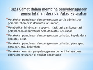 *Melakukan pembinaan dan pengawasan tertib administrasi
pemerintahan desa dan/atau kelurahan;
*Memberikan bimbingan, supervisi, fasilitasi dan konsultasi
pelaksanaan administrasi desa dan/atau kelurahan;
*Melakukan pembinaan dan pengawasan terhadap kepala desa
dan atau lurah;
*Melakukan pembinaan dan pengawasan terhadap perangkat
dasa dan/atau kelurahan
*Melakukan evaluasi penyelenggaraan pemerintahaan desa
dan/atau kelurahan di tingkat kecamatan
 