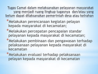 *Melakukan perencanaan kegiatan pelayan
kepada masyarakat di kecamatan;
*Melakukan percepatan pencapaian standar
pelayanan kepada masyarakat di kecamatan;
*Melakukan pembinaan dan pengawasan terhadap
pelaksanaan pelayanan kepada masyarakat di
kecamatan
*Melakukan evaluasi terhadap pelaksanaan
pelayan kepada masyarakat di kecamatan
 