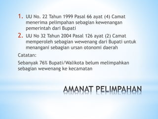 1. UU No. 22 Tahun 1999 Pasal 66 ayat (4) Camat
menerima pelimpahan sebagian kewenangan
pemerintah dari Bupati
2. UU No 32 Tahun 2004 Pasal 126 ayat (2) Camat
memperoleh sebagian wewenang dari Bupati untuk
menangani sebagian ursan otonomi daerah
Catatan:
Sebanyak 76% Bupati/Walikota belum melimpahkan
sebagian wewenang ke kecamatan
 