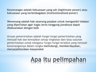 Kewenangan adalah kekuasaan yang sah (legitimate power) atau
kekuasaan yang terlembagakan (institutionalized power)
Wewenang adalah hak seserang pejabat untuk mengambil tidakan
yang diperlukan agar tugas serta tanggung jawabnya dapat
dilaksanakan dengan baik
Urusan pemerintahan adalah fungsi-fungsi pemerintahan yang
menjadi hak dan kewajiban setiap tingkatan dan/atau susunan
pemerintahan untuk mengatur fungsi-fungsi tersebut yang menjadi
kewenangannya dalam rangka melindungi, memberdayakan,
menyejahterakan masyarakat
 