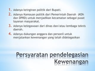 1. Adanya keinginan politik dari Bupati.
2. Adanya Kamauan politik dari Pemerintah Daerah (KDh
dan DPRD) untuk menjadikan kecamatan sebagai pusat
layanan masyarakat.
3. Adanya kelegawaan dari dinas dan/atau lembaga teknis
daerah.
4. Adanya dukungan anggara dan personil untuk
menjalankan kewenangan yang telah didelegasikan
 