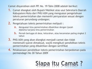 Camat disyaratkan oleh PP. No. 19 Tahn 2008 adalah berikut:
1. Camat diangkat oleh Bupati/Walikot atas usul Sekretaris Daerah
Kabupaten/Kota dari PNS/ASN yang menguasai pengetahuan
teknis pemerintahan dan memenhi persyaratan sesuai dengan
peraturan perundang-undangan;
2. Pengetahuan teknis pemerintahan meliputi :
a. Menguasai ilmu pemerintahan dibuktikan dengan ijazah
diploma/sarjana ilmu pemerintahan
b. Pernah bertugas di desa, kelurahan, atau kecamatan paling singkat 2
tahun
3. PNS/ASN yang akan diangkat menjadi camat dan tidak
memenuhi syarat dimaksud, wajib mengikuti pendidikan teknis
pemerintahan yang dibuktikan dengan sertifikat
4. Pelaksanaan pendidikan teknis pemerintahan berpedoman pada
permendagri No 30 Tahun 2009
 