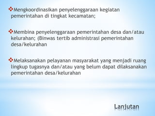 Mengkoordinasikan penyelenggaraan kegiatan
pemerintahan di tingkat kecamatan;
Membina penyelenggaraan pemerintahan desa dan/atau
kelurahan; (Binwas tertib administrasi pemerintahan
desa/kelurahan
Melaksanakan pelayanan masyarakat yang menjadi ruang
lingkup tugasnya dan/atau yang belum dapat dilaksanakan
pemerintahan desa/kelurahan
 